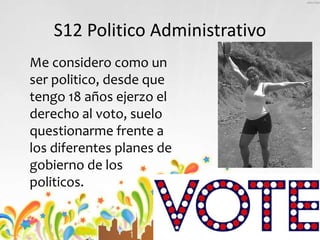 S12 Politico Administrativo
Me considero como un
ser politico, desde que
tengo 18 años ejerzo el
derecho al voto, suelo
questionarme frente a
los diferentes planes de
gobierno de los
politicos.
 
