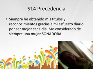 S14 Precedencia
• Siempre he obtenido mis titulos y
reconocimientos gracias a mi esfuerzo diario
por ser mejor cada dia. Me considerado de
siempre una mujer SOÑADORA.
 