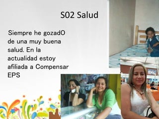 S02 Salud
Siempre he gozadO
de una muy buena
salud. En la
actualidad estoy
afiliada a Compensar
EPS
 