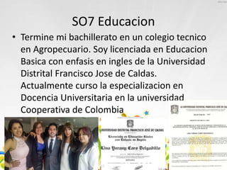 SO7 Educacion
• Termine mi bachillerato en un colegio tecnico
en Agropecuario. Soy licenciada en Educacion
Basica con enfasis en ingles de la Universidad
Distrital Francisco Jose de Caldas.
Actualmente curso la especializacion en
Docencia Universitaria en la universidad
Cooperativa de Colombia
 