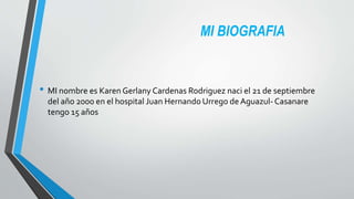MI BIOGRAFIA
• MI nombre es Karen Gerlany Cardenas Rodriguez naci el 21 de septiembre
del año 2000 en el hospital Juan Hernando Urrego de Aguazul- Casanare
tengo 15 años
 