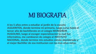 MI BIOGRAFIA
A los 5 años entre a estudiar al jardín de la escuela
JILGUERITOS, donde termine mi primaria, luego curse hasta el
tercer año de bachillerato en el colegio MONSEÑOR
HUGOLINO, luego al escoger especialización la cual fue
informática, me cambiaron de colegio al INSTITUTO
NACIONAL, donde termine mis estudios siendo abanderado y
el mejor Bachiller de esa institucion con las mas altas notas.
 