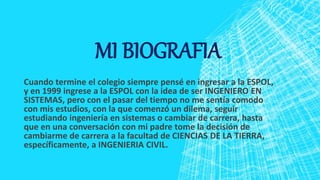 MI BIOGRAFIA
Cuando termine el colegio siempre pensé en ingresar a la ESPOL,
y en 1999 ingrese a la ESPOL con la idea de ser INGENIERO EN
SISTEMAS, pero con el pasar del tiempo no me sentía comodo
con mis estudios, con la que comenzó un dilema, seguir
estudiando ingeniería en sistemas o cambiar de carrera, hasta
que en una conversación con mi padre tome la decisión de
cambiarme de carrera a la facultad de CIENCIAS DE LA TIERRA,
específicamente, a INGENIERIA CIVIL.
 