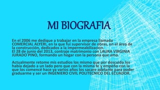 MI BIOGRAFIA
En el 2006 me dedique a trabajar en la empresa llamada
COMERCIAL ALYERI, en la que fui supervisor de obras, en el área de
la construcción, dedicados a la Impermeabilizacion.
El 28 de junio del 2013, contraje matrimonio con LAURA VIRGINIA
JURADO PINO, formando un hogar con la persona que amo.
Actualmente retome mis estudios los mismo que por descuido los
había dejado a un lado pero que con la misma fe y empeño con la
que los comencé hace ya varios años los sacare adelante para poder
graduarme y ser un INGENIERO CIVIL POLITECNICO DEL ECUADOR.
 