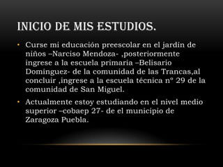 INICIO DE MIS ESTUDIOS.
• Curse mi educación preescolar en el jardín de
  niños –Narciso Mendoza- ,posteriormente
  ingrese a la escuela primaria –Belisario
  Domínguez- de la comunidad de las Trancas,al
  concluir ,ingrese a la escuela técnica nº 29 de la
  comunidad de San Miguel.
• Actualmente estoy estudiando en el nivel medio
  superior –cobaep 27- de el municipio de
  Zaragoza Puebla.
 