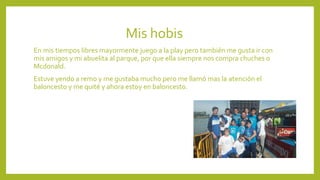 Mis hobis
En mis tiempos libres mayormente juego a la play pero también me gusta ir con
mis amigos y mi abuelita al parque, por que ella siempre nos compra chuches o
Mcdonald.
Estuve yendo a remo y me gustaba mucho pero me llamó mas la atención el
baloncesto y me quité y ahora estoy en baloncesto.
 