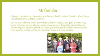Mi familia
• Tengo 3 hermanos y 2 hermanas y se llaman; David 24 años, Daniel 21 años, Elena
19,Jesus 16 años y Raquel 15 años.
Con los que me llevo mejor es con Elena, Raquel y Jesús ¿ por qué? Elena es muy
buena conmigo aunque algunas veces nos peleamos , Raquel es bastante buena
aunque algunas veces se pone hasta peor que Elena ,Jesús también es muy bueno
y me aguanta por las noches pero también se pone muy cascarabia
 