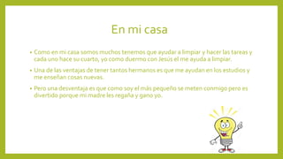 En mi casa
• Como en mi casa somos muchos tenemos que ayudar a limpiar y hacer las tareas y
cada uno hace su cuarto, yo como duermo con Jesús el me ayuda a limpiar.
• Una de las ventajas de tener tantos hermanos es que me ayudan en los estudios y
me enseñan cosas nuevas.
• Pero una desventaja es que como soy el más pequeño se meten conmigo pero es
divertido porque mi madre les regaña y gano yo.
 
