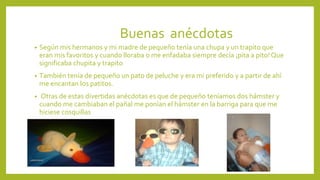 Buenas anécdotas
• Según mis hermanos y mi madre de pequeño tenía una chupa y un trapito que
eran mis favoritos y cuando lloraba o me enfadaba siempre decía ¡pita a pito! Que
significaba chupita y trapito
• También tenía de pequeño un pato de peluche y era mi preferido y a partir de ahí
me encantan los patitos.
• Otras de estas divertidas anécdotas es que de pequeño teníamos dos hámster y
cuando me cambiaban el pañal me ponían el hámster en la barriga para que me
hiciese cosquillas
 