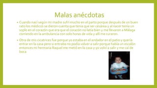 Malas anécdotas
• Cuando nací según mi madre sufrí mucho en el parto porque después de un buen
rato los médicos se dieron cuenta que tenia que ser cesárea y al nacer tenía un
soplo en el corazón que era que el corazón no latía bien y me llevaron a Málaga
corriendo en la ambulancia con solo horas de vida y allí me curaron.
• Otra de mis cicatrices fue porque yo estaba en el andador en el patio y quería
entrar en la casa pero si entraba no podía volver a salir porque había un escalón
entonces mi hermana Raquel me metió en la casa y yo volví a salir y me caí de
boca
 