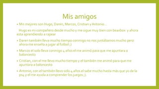 Mis amigos
• Mis mejores son Hugo, Daren, Marcos, Cristian y Antonio…
Hugo es mi compañero desde mucho y me sigue muy bien con beaxbox y ahora
esta aprendiendo a rapear
• Daren también lleva mucho tiempo conmigo no nos juntábamos mucho pero
ahora me enseña a jugar al futbol ;)
• Marcos el solo lleva conmigo 4 años el me animó para que me apuntara a
baloncesto
• Cristian, con el me llevo mucho tiempo y el también me animó para que me
apuntara a baloncesto
• Antonio, con el también llevo solo 4 años el sabe mucho hasta más que yo de la
ps4 y el me ayuda a comprender los juegos ;).
 
