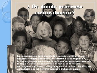 ¿ De donde provengo
           culturalmente?




La consecuencia de la mezcla fue un país multiétnico con
culturas y rasgos diferentes de acuerdo a cada región. En
la Región Andina predomina la herencia europea, mientras que
la Región Caribe se caracteriza por un pasado mezcla
de indígena y africano. La región que da al océano Pacífico se
caracteriza por las culturas negras e indígenas puras.
 