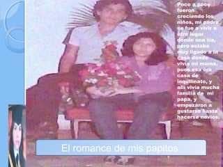 Poco a poco
                        fueron
                        creciendo los
                        niños, mi padre
                        se fue a vivir a
                        otro lugar
                        donde una tía,
                        pero estaba
                        muy ligado a la
                        casa donde
                        vivía mi mama,
                        pues esa era
                        casa de
                        inquilinato, y
                        allí vivía mucha
                        familia de mi
                        papa, y
                        empezaron a
                        gustarse hasta
                        hacerse novios.




El romance de mis papitos
 