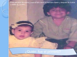 Fruto del amor de mama y papa al año nació mi hermano Edwin y después de 4 años
y medio yo, la niña….




                 ¿Quién fue el primero?
 