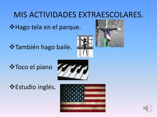 MIS ACTIVIDADES EXTRAESCOLARES.
Hago tela en el parque.
También hago baile.
Toco el piano
Estudio inglés.