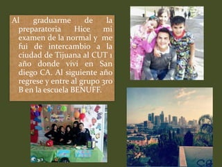 Al    graduarme       de    la
  preparatoria     Hice    mi
  examen de la normal y me
  fui de intercambio a la
  ciudad de Tijuana al CUT 1
  año donde vivi en San
  diego CA. Al siguiente año
  regrese y entre al grupo 3ro
  B en la escuela BENUFF.
 