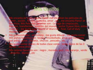 Mis Gustos
• Me encanta oír rock y heavy metal me encantan las películas de
  terror , acción , ficción, comedia, amor , etc , me encanta Panic! at
  the disco, Mis Películas favoritas son : La saga de crepúsculo,
  Batman, transformes, invasión del mundo, sector 9,pase libre, entre
  muchas ; me gusta jugar World of Warcraft , Fear, Call of duty
  modern warfare, halo , etc
• Me gusta estudiar , oír música , me gusta dibujar , me gusta comer
  mis platos favoritos son :lasaña, encebollado, arroz con menestra
  con pollo, carne , chuleta , chorizo , pescado , etc.
• Me gusta comer dulces de todas clase como : torta, dulce de las 3
  leches , entre otros .
• Mis colores favoritos son : negro , morado, azul , lila, naranja , verde
  , amarillo , blanco , etc
 
