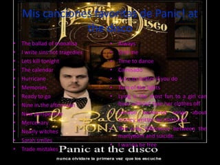 Mis canciones favoritas de Panic! at
                the disco
•   The ballad of monalisa       • Always
•   I write sins not tragedies   • Stall me
•   Lets kill tonight            • Time to dance
•   The calendar                 • Camisado
•   Hurricane                    • But s its better if you do
•   Memories                     • Turn of the lights
•   Ready to go                  • Lying is the most fun to a girl can
•   Nine in the afternoon          have without take her clothes off
•   New perspective              • London beckoned songs about
•   Mercenary                      money written by machines
•   Nearly witches               • The only difference between the
                                   martydom and suicide
•   Sarah smiles
                                 • I wanna be free
•   Trade mistakes
 