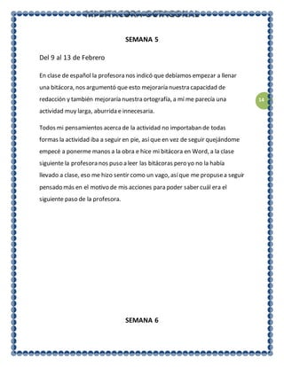 14
SEMANA 5
Del 9 al 13 de Febrero
En clase de español la profesora nos indicó que debíamos empezar a llenar
una bitácora, nos argumentó que esto mejoraría nuestra capacidad de
redacción y también mejoraría nuestra ortografía, a mí me parecía una
actividad muy larga, aburrida e innecesaria.
Todos mi pensamientos acercade la actividad no importaban de todas
formas la actividad iba a seguir en pie, así que en vez de seguir quejándome
empecé a ponerme manos a la obra e hice mi bitácora en Word, a la clase
siguiente la profesora nos puso a leer las bitácoras pero yo no la había
llevado a clase, eso me hizo sentir como un vago, asíque me propusea seguir
pensado más en el motivo de mis acciones para poder saber cuál era el
siguiente paso de la profesora.
SEMANA 6
 