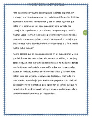 18
Para esta semana yo junto con mi grupo esperaba exponer, sin
embargo, una clase tras otra se nos hacía imposible por las distintas
actividades que tenía la institución y por los otros 5 grupos que
había en el salón, que tras cada exposición se le sumaba los
consejos de la profesora a cada alumno. Me parece que repetía
muchas veces los mismos consejos pero muchas veces se le hacía
necesario porque no estaban teniendo en cuenta los consejos que
previamente había dado la profesora concerniente a la forma en la
cual se debía exponer.
No me pareció que se esforzaran mucho en las exposiciones y creo
que la información se tronaba cada vez más repetitiva, no los juzgo
porque obviamente ese también sería mi caso, no habíamos tenido
mucho tiempo y además la información sobre ese tema era algo
escasa en realidad, además de los muchas tareas y trabajos que
habían para esa semana, se volvía algo tedioso, al final todo era
para nuestro aprendizaje, peo a veces me pregunto si en realidad
es necesario todo ese trabajo para aprender los temas, aunque no
está dentro de mi dominio decidir que se mermen las tareas claro,
solo soy un estudiante más en la secundaria.
 