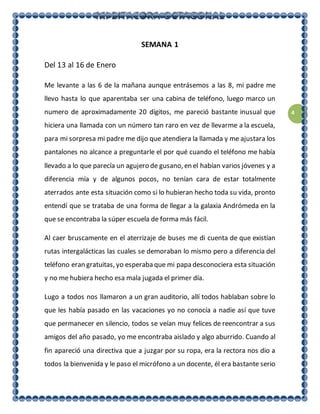 4
SEMANA 1
Del 13 al 16 de Enero
Me levante a las 6 de la mañana aunque entrásemos a las 8, mi padre me
llevo hasta lo que aparentaba ser una cabina de teléfono, luego marco un
numero de aproximadamente 20 dígitos, me pareció bastante inusual que
hiciera una llamada con un número tan raro en vez de llevarme a la escuela,
para mi sorpresa mi padre me dijo que atendiera la llamada y me ajustara los
pantalones no alcance a preguntarle el por qué cuando el teléfono me había
llevado a lo que parecía un agujero de gusano, en el habían varios jóvenes y a
diferencia mía y de algunos pocos, no tenían cara de estar totalmente
aterrados ante esta situación como si lo hubieran hecho toda su vida, pronto
entendí que se trataba de una forma de llegar a la galaxia Andrómeda en la
que se encontraba la súper escuela de forma más fácil.
Al caer bruscamente en el aterrizaje de buses me di cuenta de que existían
rutas intergalácticas las cuales se demoraban lo mismo pero a diferencia del
teléfono eran gratuitas, yo esperaba que mi papa desconociera esta situación
y no me hubiera hecho esa mala jugada el primer día.
Lugo a todos nos llamaron a un gran auditorio, allí todos hablaban sobre lo
que les había pasado en las vacaciones yo no conocía a nadie así que tuve
que permanecer en silencio, todos se veían muy felices de reencontrar a sus
amigos del año pasado, yo me encontraba aislado y algo aburrido. Cuando al
fin apareció una directiva que a juzgar por su ropa, era la rectora nos dio a
todos la bienvenida y le paso el micrófono a un docente, él era bastante serio
 
