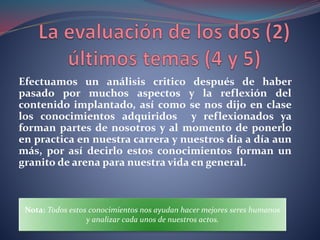 Efectuamos un análisis critico después de haber
pasado por muchos aspectos y la reflexión del
contenido implantado, así como se nos dijo en clase
los conocimientos adquiridos y reflexionados ya
forman partes de nosotros y al momento de ponerlo
en practica en nuestra carrera y nuestros día a día aun
más, por así decirlo estos conocimientos forman un
granito de arena para nuestra vida en general.
Nota: Todos estos conocimientos nos ayudan hacer mejores seres humanos
y analizar cada unos de nuestros actos.
 