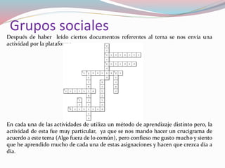 Después de haber leído ciertos documentos referentes al tema se nos envía una
actividad por la plataforma.
En cada una de las actividades de utiliza un método de aprendizaje distinto pero, la
actividad de esta fue muy particular, ya que se nos mando hacer un crucigrama de
acuerdo a este tema (Algo fuera de lo común), pero confieso me gusto mucho y siento
que he aprendido mucho de cada una de estas asignaciones y hacen que crezca día a
día.
Grupos sociales
 