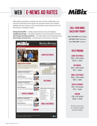 WEB E-NEWS AD RATES
                 MiBiz publishes specialized e-newsletters that reach more than 25,000 readers each
                 week with content that hits their specific area of business interest. Each newsletter
                 highlights local news and data, as well as best practices, events and resources for. Our
                 2013 lineup of e-newsletters includes:
                                                                                                                                                                           Call your mibiz
                 Monday Morning MiBiz – a weekly roundup of business news and intelligence                                                                                sales rep today!
                 SmallBiz/Second Stage – a bi-weekly compendium of news, best practices and events
                 West Michigan Manufacturing Report – a bi-weekly digest of local manufacturing news
                                                                                                                                                                         616-726-6909 Grand Rapids
                 West Michigan Nonprofit News – a monthly report on the business of nonprofits
                                                                                                                                                                          248-996-7364 Kalamazoo
                                                                                                                                                                          231-798-4669 Lakeshore
                                                                                                                Monday Morning
                                                                                                                    A weekly roundup of business news and intelligence

                            Monday, October 1, 2012


                            THIS WEEK’S TOP PICK:

                                                                                                                                                                             2012 Pricing
                                                                                                                           EXCLUSIVE
                                                                                                                         LARGE300x250px
                                                                                                                                RECTANGLE                                   LARGE RECTANGLE
                                                                                                                                                                            300 x 250 pixels
                                                                                                                                                                              $125 / week
                            SCHULER: NOT BY THE BOOK
                                                                                                                                                                               RECTANGLE
                            GRAND RAPIDS — As with any good book, the story of Schuler Books Inc.
                            has had its share of conflict and struggle. Since opening its flagship Schuler
                            Books & Music store in 1982, the family-owned company has battled a steady
                            stream of larger, publicly traded competitors. They’ve watched technology
                            reshape their industry, decimating music and video sales, and shifting readers
                            from paper books to e-books. Read More»                                                                                                         300 x 200 pixels
                                                                                                                                                                              $75 / week

                                                                                                                                                                            SMALL RECTANGLE
                                                                                                                                                                            300 x 100 pixels
                                                                                                                              RECTANGLE                                       $50 / week
                                                                                                                                RECTANGLE
                                                                                                                                  300x200px


                                                                                                                                                                             ARTICLE BANNER
                                                                                                                                                                             350 x 60 pixels
                                                                                                                      EMPLOYMENT OPPORTUNITIES
                                                                                                                      Database Developer
                                                                                                                      Creative Director
                                                                                                                                                    Grand Rapids
                                                                                                                                                    Kalamazoo
                                                                                                                                                                               $75 / week
                                                                                                                      Senior Art Director           Grand Rapids
                                                                                                                      Web Developer                 Holland
                                                                                                                      Software Engineer C+          Saugatuck

                                             ARTICLE BANNER
                                              ARTICLE BANNER
                                                  350X60px
                                                                                                                      SQL Database Developer
                                                                                                                      Mold Maker
                                                                                                                      Staff Accountant
                                                                                                                                                    Detroit
                                                                                                                                                    Grand Rapids
                                                                                                                                                    Kalamazoo                    ANCHOR
                                                                                                                      Oracle Data Warehouse..       Battle Creek
                                                                                                                      Senior Business Analyst
                                                                                                                      Web Developer
                                                                                                                      Senior Accountant
                                                                                                                                                    Muskegon
                                                                                                                                                    Kalamazoo
                                                                                                                                                    Grand Rapids
                                                                                                                                                                             728 x 90 pixels
                                                                                                                                                                              $100 / week
                                                                                                                      Tool & Die Maker              Walker
                                                                                                                      Net Developer                 Kalamazoo
                                                                                                                      Medical Device Sales          Mattawan



                                                                                                                          SMALL RECTANGLE
                                                                                                                        SMALL RECTANGLE
                                                                                                                            300x100px
                                                                                                                                                                            All prices are per issue/
                                                                                                                                                                            per newsletter. Network
                                                                                        ANCHOR
                                                                                        ANCHOR                                                                                discounts available.
                                                                                            728X90px



                          Forward this e-mail to a Colleague | Join Our Mailing List | Terms of Use | Unsubscribe
                          MiBiz: Serving Western Michigan Business Since 1988                                                                       Join Us:




MiBiz Form 2088 • Rev. 05.29.12
 