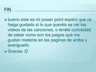 FIN

 bueno este es mi power point espero que os
  haiga gustado si lo que queréis es ver los
  videos de las canciones, o tenéis curiosidad
  de saber como son los juegos que me
  gustan meteros en las paginas de arriba y
  averiguarlo
 Gracias :D
 