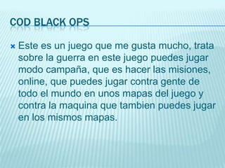 COD BLACK OPS

   Este es un juego que me gusta mucho, trata
    sobre la guerra en este juego puedes jugar
    modo campaña, que es hacer las misiones,
    online, que puedes jugar contra gente de
    todo el mundo en unos mapas del juego y
    contra la maquina que tambien puedes jugar
    en los mismos mapas.
 