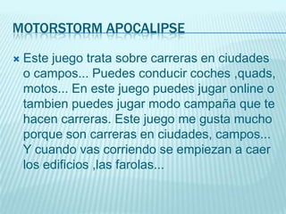 MOTORSTORM APOCALIPSE

   Este juego trata sobre carreras en ciudades
    o campos... Puedes conducir coches ,quads,
    motos... En este juego puedes jugar online o
    tambien puedes jugar modo campaña que te
    hacen carreras. Este juego me gusta mucho
    porque son carreras en ciudades, campos...
    Y cuando vas corriendo se empiezan a caer
    los edificios ,las farolas...
 