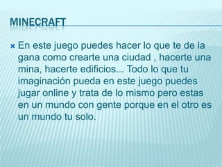 MINECRAFT

   En este juego puedes hacer lo que te de la
    gana como crearte una ciudad , hacerte una
    mina, hacerte edificios... Todo lo que tu
    imaginación pueda en este juego puedes
    jugar online y trata de lo mismo pero estas
    en un mundo con gente porque en el otro es
    un mundo tu solo.
 