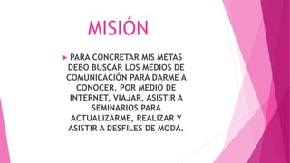 MISIÓN
 PARA CONCRETAR MIS METAS
DEBO BUSCAR LOS MEDIOS DE
COMUNICACIÓN PARA DARME A
CONOCER, POR MEDIO DE
INTERNET, VIAJAR, ASISTIR A
SEMINARIOS PARA
ACTUALIZARME, REALIZAR Y
ASISTIR A DESFILES DE MODA.
 