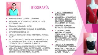BIOGRAFÍA
 MARCIA GARDELA GUZMÁN CONTRERAS
 NACIDA EN BUCAY, GUAYAS-ECUADOR, EL 25 DE
SEPTIEMBRE 1965.
 PRIMARIA CURSADA EN BUCAY.
 SECUNDARIA CURSADA EN ALAUSI-CHIMBORAZO.
 EXPERIENCIA LABORAL EN:
 AUXILIAR DE DISEÑO CON LA DISEÑADORA PATRICIA
KLEIN
 TALLER DE CONFECCION DE ROPA PARA NIÑOS.ESTE
DISTRUBUIA ROPA A DIFERENTES ALMACENES COMO
“DE PRATI” DE LA CUIDAD DE GUAYAQUIL,
 COLABORADORA Y PARTICIPANTE EN DESFILES DE
MODA REALIZADOS EN LA UNIVERSIDAD DE LAS ARTES,
POR DOS OCACIONES EN EL MALECÓN 2000, Y UNA
OCACION COMO DISEÑADORA DE JOYAS.
 CURSOS Y SEMINARIOS
REALIZADOS
 MODISTERIA, DESARROLLO
DE FIGURIN, DECORACION
DEL HOGAR, BELLEZA
(REALIZADOS EN OSCUS).
 DISEÑO DE JOYAS EN
INSTITUTO DE GOBIERNO.
 TITULO OBTENIDO:
MAESTRA DE TALLER,
CORTE, CONFECCIÓN Y
BORDADO. EN EL CENTRO
DE FORMACIÓN ARTESANAL
PARTICULAR.”ECUATORIAN
A”.
 TITULO POR OBTENER:
TECNOLOGA EN DISEÑO DE
MODAS EN EL INSTITUTO
SUPERIOR ANA PAREDES DE
ALFARO “ITSAPA”.
 