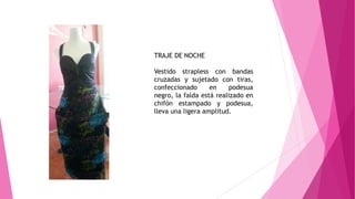 TRAJE DE NOCHE
Vestido strapless con bandas
cruzadas y sujetado con tiras,
confeccionado en podesua
negro, la falda está realizado en
chifón estampado y podesua,
lleva una ligera amplitud.
 