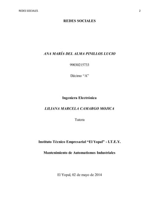 REDES SOCIALES 2
REDES SOCIALES
ANA MARÍA DEL ALMA PINILLOS LUCIO
99030215733
Décimo “A”
Ingeniera Electrónica
LILIANA MARCELA CAMARGO MOJICA
Tutora
Instituto Técnico Empresarial “El Yopal” - I.T.E.Y.
Mantenimiento de Automatismos Industriales
El Yopal, 02 de mayo de 2014
 