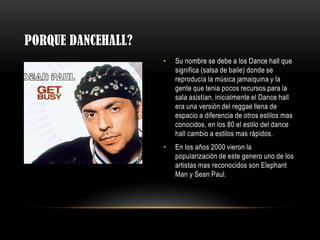 PORQUE DANCEHALL?
• Su nombre se debe a los Dance hall que
significa (salsa de baile) donde se
reproducía la música jamaiquina y la
gente que tenia pocos recursos para la
sala asistían, inicialmente el Dance hall
era una versión del reggae llena de
espacio a diferencia de otros estilos mas
conocidos, en los 80 el estilo del dance
hall cambio a estilos mas rápidos.
• En los años 2000 vieron la
popularización de este genero uno de los
artistas mas reconocidos son Elephant
Man y Sean Paul.
 