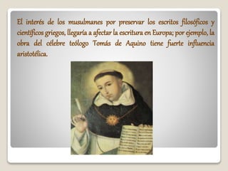 El interés de los musulmanes por preservar los escritos filosóficos y
científicos griegos, llegaría a afectar la escritura en Europa; por ejemplo, la
obra del célebre teólogo Tomás de Aquino tiene fuerte influencia
aristotélica.
 