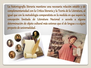 La historiografía literaria mantiene una necesaria relación estable y de
complementariedad con la Crítica literaria y la Teoría de la Literatura, al
igual que con la metodología comparatista en la medida en que supere la
concepción limitada de Literatura Nacional o acceda a alguna
determinación de objeto cultural más extenso que el de lengua o a algún
proyectode universalidad.
 