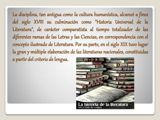 La disciplina, tan antigua como la cultura humanística, alcanzó a fines
del siglo XVIII su culminación como "Historia Universal de la
Literatura", de carácter comparatista al tiempo totalizador de las
diferentes ramas de las Letras y las Ciencias, en correspondencia con el
concepto ilustrado de Literatura. Por su parte, en el siglo XIX tuvo lugar
la gran y múltiple elaboración de las literaturas nacionales, constituidas
a partirdel criterio de lengua.
 