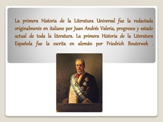 La primera Historia de la Literatura Universal fue la redactada
originalmente en italiano por Juan Andrés Valeria, progresos y estado
actual de toda la literatura. La primera Historia de la Literatura
Española fue la escrita en alemán por Friedrich Bouterwek .
 