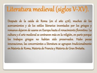 Literatura medieval (siglos V-XV).
Después de la caída de Roma (en el año 476), muchos de los
acercamientos y de los estilos literarios inventados por los griegos y
romanos dejaron de usarse en Europa hasta el renacimiento florentino. La
cultura y el arte medieval se centraron más en la religión, en parte porque
los trabajos griegos no habían sido preservados. Hubo pocas
innovaciones, las concernientes a literatura se agrupan tradicionalmente
en Materia de Roma, Materia de Francia y Materia de GranBretaña.
 
