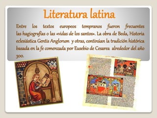 Literatura latina
Entre los textos europeos tempranos fueron frecuentes
las hagiografías o las «vidas de los santos». La obra de Beda, Historia
eclesiástica Gentis Anglorum y otras, continúan la tradición histórica
basada en la fe comenzada por Eusebio de Cesarea alrededor del año
300.
 