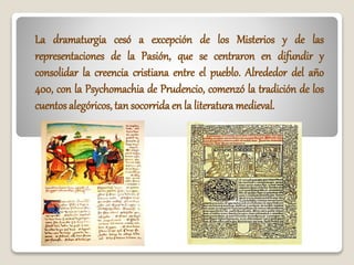 La dramaturgia cesó a excepción de los Misterios y de las
representaciones de la Pasión, que se centraron en difundir y
consolidar la creencia cristiana entre el pueblo. Alrededor del año
400, con la Psychomachia de Prudencio, comenzó la tradición de los
cuentos alegóricos, tan socorrida en la literatura medieval.
 