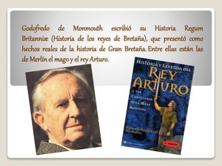Godofredo de Monmouth escribió su Historia Regum
Britanniæ (Historia de los reyes de Bretaña), que presentó como
hechos reales de la historia de Gran Bretaña. Entre ellas están las
de Merlín el mago y el rey Arturo.
 