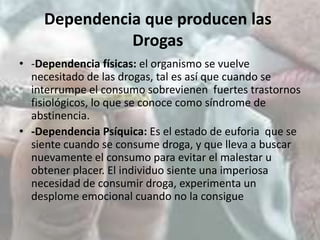 Dependencia que producen las
Drogas
• -Dependencia físicas: el organismo se vuelve
necesitado de las drogas, tal es así que cuando se
interrumpe el consumo sobrevienen fuertes trastornos
fisiológicos, lo que se conoce como síndrome de
abstinencia.
• -Dependencia Psíquica: Es el estado de euforia que se
siente cuando se consume droga, y que lleva a buscar
nuevamente el consumo para evitar el malestar u
obtener placer. El individuo siente una imperiosa
necesidad de consumir droga, experimenta un
desplome emocional cuando no la consigue

 