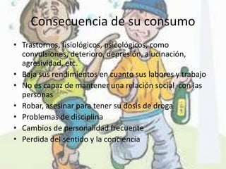 Consecuencia de su consumo
• Trastornos, fisiológicos, psicológicos, como
convulsiones, deterioro, depresión, alucinación,
agresividad, etc.
• Baja sus rendimientos en cuanto sus labores y trabajo
• No es capaz de mantener una relación social con las
personas
• Robar, asesinar para tener su dosis de droga
• Problemas de disciplina
• Cambios de personalidad frecuente
• Perdida del sentido y la conciencia

 
