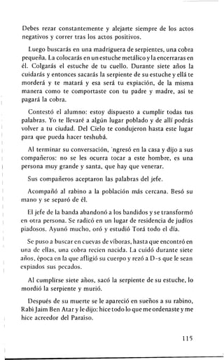 Debes rezar constantemente y alejarte siempre de los actos
negativos y correr tras los actos positivos.

   Luego buscaras en una madriguera de serpientes, una cobra
pequena. La colocaras en un estuche metalico y la encerraras en
el. Colgaras el estuche de tu cuello. Durante siete anos la
cuidaras y entonces sacaras la serpiente de su estuche y ella te
mordera y te matara y esa sera tu expiation, de la misma
manera como te comportaste con tu padre y madre, asi te
pagara la cobra.

  Contesto el alumno: estoy dispuesto a cumplir todas tus
palabras. Yo te llevare a algun lugar poblado y de alii podras
volver a tu ciudad. Del Cielo te condujeron hasta este lugar
para que pueda hacer teshuba.

  Al terminar su conversation, ngreso en la casa y dijo a sus
companeros: no se les ocurra tocar a este hombre, es una
persona muy grande y santa, que hay que venerar.

  Sus companeros aceptaron las palabras del jefe.

 Acompano al rabino a la poblacion mas cercana. Beso su
mano y se separo de el.

  El jefe de la banda abandono a los bandidos y se transformo
en otra persona. Se radico en un lugar de residencia de judios
piadosos. Ayuno mucho, oro y estudio Tora todo el dia.

  Se puso a buscar en cuevas de vfboras, hasta que encontro en
una de ellas, una cobra recien nacida. La cuido durante siete
anos, epoca en la que afligio su cuerpo y rezo a D-s que le sean
expiados sus pecados.

 Al cumplirse siete anos, saco la serpiente de su estuche, 10
mordio la serpiente y murio.

   Despues de su muerte se le aparecio en suehos a su rabino,
Rabi Jaim Ben Atar y le dijo: hice todo 10 que me ordenaste y me
hice acreedor del Paraiso.


                                                            115
 