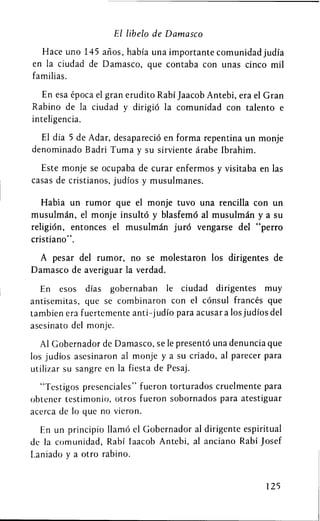 El libelo de Damasco

  Hace uno 145 anos, habia una importante comunidad judia
en la ciudad de Damasco, que contaba con unas cinco mil
familias.

   En esa epoca el gran erudito Rabi Jaacob Antebi, era el Gran
Rabino de la ciudad y dirigio la comunidad con talento e
inteligencia.

  El dia 5 de Adar, desaparecio en forma repentina un monje
denominado Badri Tuma y su sirviente arabe Ibrahim.

  Este monje se ocupaba de curar enfermos y visitaba en las
casas de cristianos, judios y musulmanes.

   Habia un rumor que el monje tuvo una rencilla con un
musulman, el monje insulto y blasfemd al musulman y a su
religion, entonces el musulm&n jurd vengarse del "perro
cristiano".

  A pesar del rumor, no se molestaron los dirigentes de
Damasco de averiguar la verdad.

  En esos dias gobernaban le ciudad dirigentes muy
antisemitas, que se combinaron con el consul frances que
tambien era fuertemente anti-judio para acusar a los judios del
asesinato del monje.

   Al Gobernador de Damasco, se le presento una denuncia que
los judios asesinaron al monje y a su criado, al parecer para
utilizar su sangre en la fiesta de Pesaj.

  "Testigos presenciales" fueron torturados cruelmente para
obtener testimonio, otros fueron sobornados para atestiguar
acerca de 10 que no vieron.

  En un principio llamd el Gobernador al dirigente espiritual
de la comunidad, Rabi laacob Antebi, al anciano Rabi Josef
Laniado y a otro rabino.


                                                           125
 