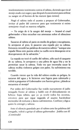insolentemente testimonio contra el rabino, diciendo que vio al
monje atado con sogas y que despues 10 asesinaron para utilizar
su sangre en el horneo de las matsot (pan azimo)

  Nego el rabino todo el asunto y propuso al Gobernador,
invitar al padre del converso para que testimonie si existe
semejante ritual en nuestra religion.

  — Yo exigo de ti la sangre del monje — bramd el cruel
gobernador e hizo escuchar sus amenazas sobre el silencioso
rabino.

  Sacaron al rabino al patio en medio de golpes y escupitazos,
10 arrojaron al piso, le pasaron una espada por su cabeza.
Entonces recordo las palabras de nuestros sabios: "aunque una
espada filosa este puesta sobre tu cuello no te desesperes ni te
desesperances de la salvation."

   La espada no toco el cuello del rabino, solo saco el casquete
de su cabeza, 10 arrojaron a una pileta de agua fria y no le
permitian sacar la cabeza. Toda vez que intentaba sacar la
cabeza recibia violentos golpes con palos. Su sufrimiento era
terrible.

  Cuando vieron que la vida del rabino estaba en peligro, 10
sacaron del agua y le hicieron una fogata para calentarlo y
volvio a preguntar el Gobernador con fuertes gritos: ^dondese
encuentra el monje?

  Por orden del Gobernador fue traido nuevamente el judio
renegado frente al rabino y hablo con el delicadamente en
hebreo: Sepa rabino, que yo ya revele todos los secretos,
entonces para que sigue negando el asunto haciendose
merecedor de torturas y duros sufrimientos. Confiese y diga a
quien 10 entrego y salvese.

   Ante el silencio guardado por el rabino ante las palabras del
renegado, volvio a gritar el odioso gobernador: ;habia con el!
 jContestale!


128
 